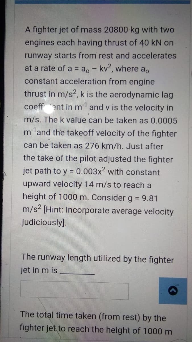 A fighter jet of mass 20800 kg with two
engines each having thrust of 40 kN on
runway starts from rest and accelerates
at a rate of a = ao - kv2, where ao
%3D
constant acceleration from engine
thrust in m/s?, k is the aerodynamic lag
coeff ent in ml and v is the velocity in
m/s. The k value can be taken as 0.0005
mland the takeoff velocity of the fighter
can be taken as 276 km/h. Just after
the take of the pilot adjusted the fighter
jet path to y = 0.003x2 with constant
upward velocity 14 m/s to reach a
height of 1000 m. Consider g = 9.81
m/s? [Hint: Incorporate average velocity
judiciously].
The runway length utilized by the fighter
jet in m is
The total time taken (from rest) by the
fighter jet to reach the height of 1000 m
