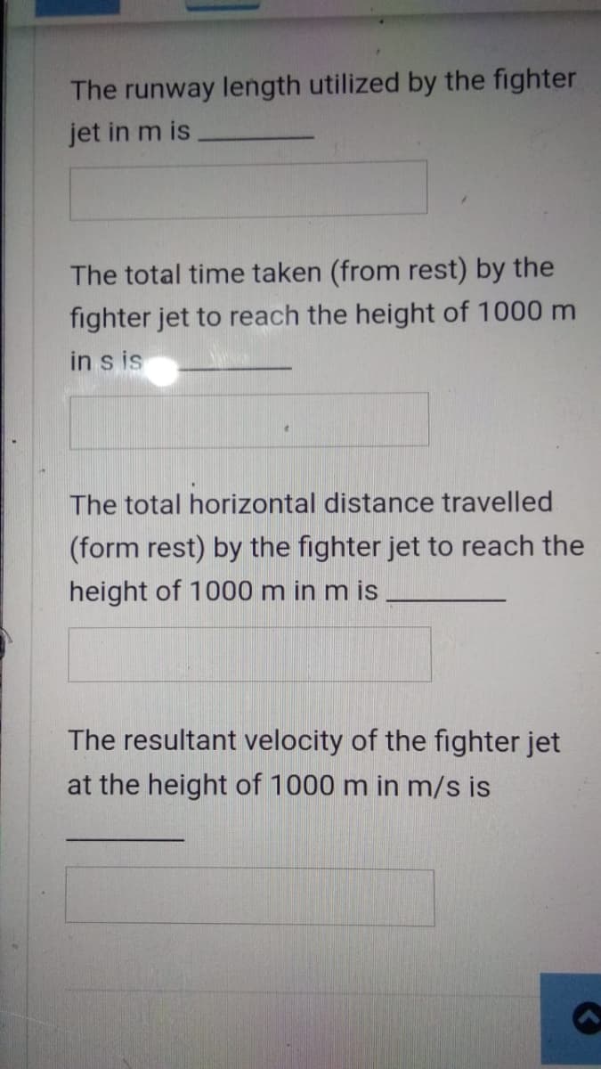 The runway length utilized by the fighter
jet in m is
The total time taken (from rest) by the
fighter jet to reach the height of 1000 m
in s is
The total horizontal distance travelled
(form rest) by the fighter jet to reach the
height of 1000 m in m is
The resultant velocity of the fighter jet
at the height of 1000 m in m/s is
