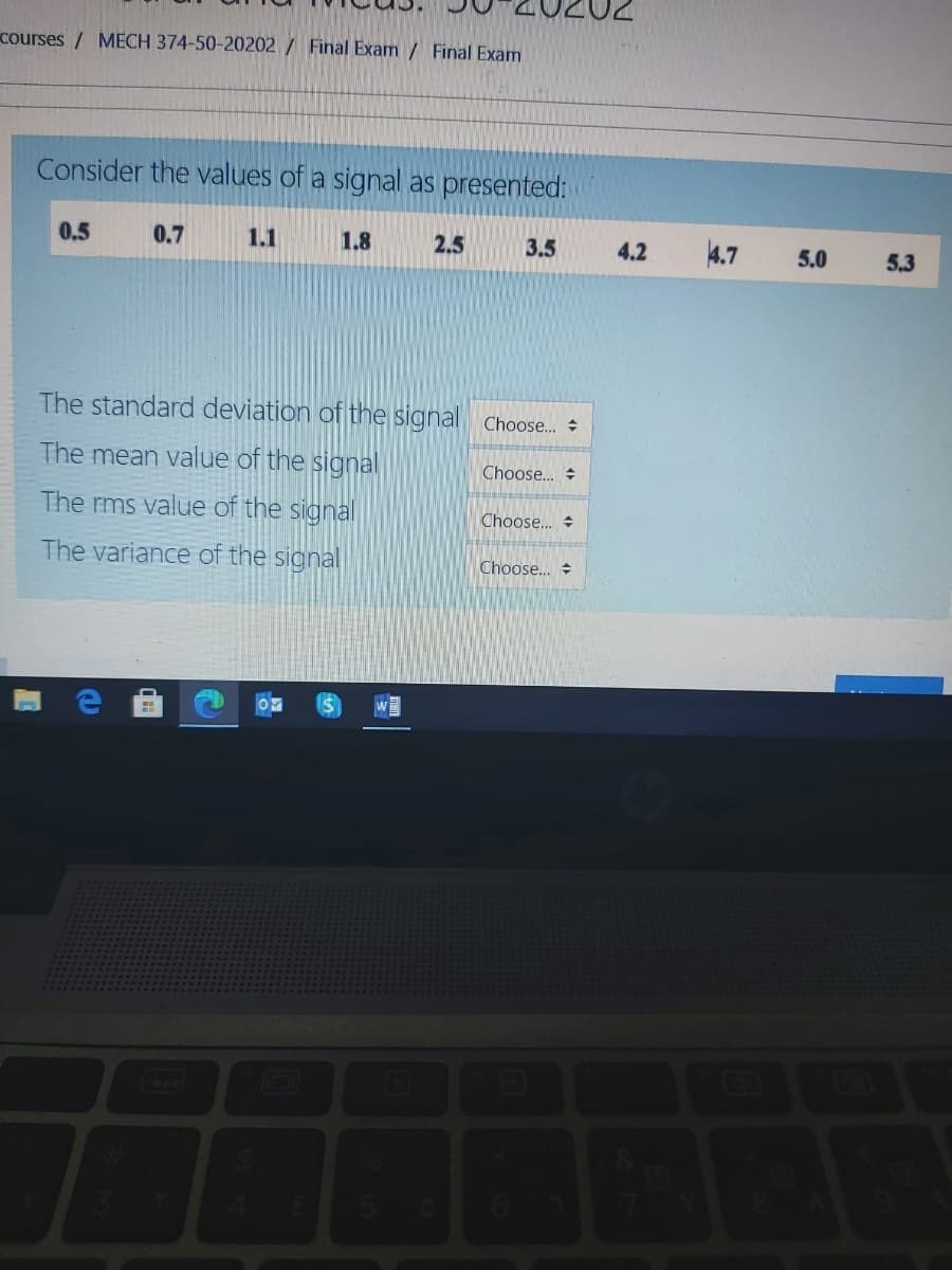 courses / MECH 374-50-20202 / Final Exam / Final Exam
Consider the values of a signal as presented:
0.5
0.7
1.1
1.8
2.5
3.5
4.2
4.7
5.0
5.3
The standard deviation of the signal Choose.
The mean value of the signal
Choose..
The rms value of the signal
Choose.. +
The variance of the signal
Choose..
