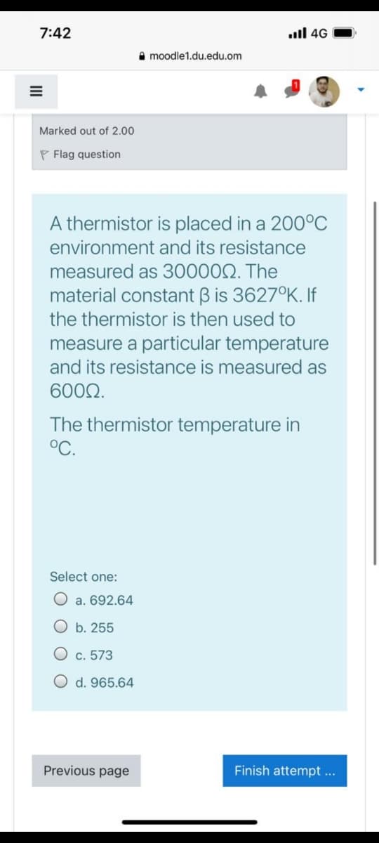 7:42
ull 4G
A moodle1.du.edu.om
Marked out of 2.00
P Flag question
A thermistor is placed in a 200°C
environment and its resistance
measured as 300002. The
material constant B is 3627°K. If
the thermistor is then used to
measure a particular temperature
and its resistance is measured as
6002.
The thermistor temperature in
°C.
Select one:
O a. 692.64
O b. 255
О с. 573
O d. 965.64
Previous page
Finish attempt ...
