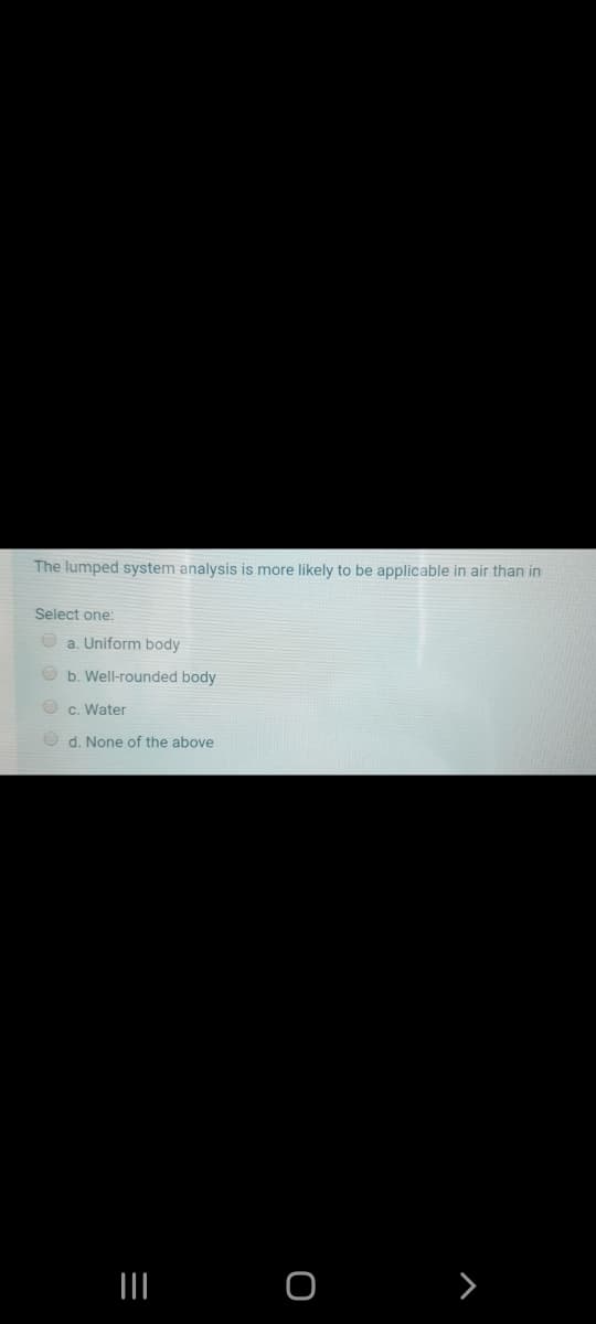 The lumped system analysis is more likely to be applicable in air than in
Select one:
O a. Uniform body
O b. Well-rounded body
O c. Water
O d. None of the above
