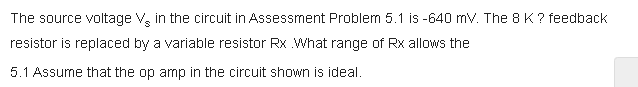 The source voltage V, in the circuit in Assessment Problem 5.1 is -640 mv. The 8 K ? feedback
resistor is replaced by a variable resistor Rx What range of Rx allows the
5.1 Assume that the op amp in the circuit shown is ideal.
