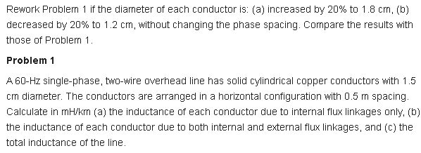 Rework Problem 1 if the diameter of each conductor is: (a) increased by 20% to 1.8 cm, (b)
decreased by 20% to 1.2 cm, without changing the phase spacing. Compare the results with
those of Problem 1.
Problem 1
A 60-Hz single-phase, two-wire overhead line has solid cylindrical copper conductors with 1.5
cm diarneter. The conductors are arranged in a horizontal configuration with 0.5 m spacing.
Calculate in mH/km (a) the inductance of each conductor due to internal flux linkages only, (b)
the inductance of each conductor due to both internal and external flux linkages, and (c) the
total inductance of the line.
