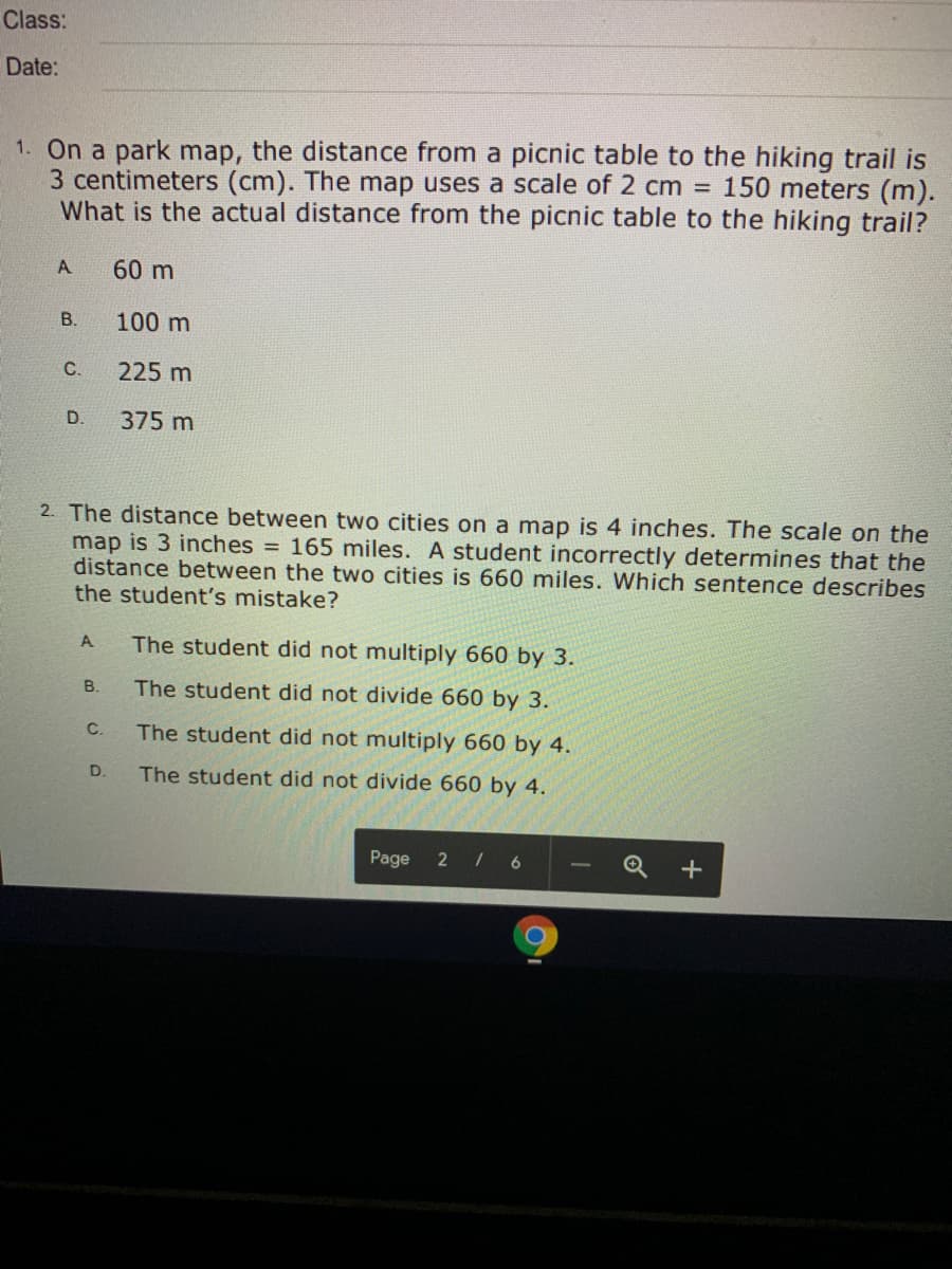 1. On a park map, the distance from a picnic table to the hiking trail is
3 centimeters (cm). The map uses a scale of 2 cm = 150 meters (m).
What is the actual distance from the picnic table to the hiking trail?
A
60 m
В.
100 m
С.
225 m
D.
375 m
2. The distance between two cities on a map is 4 inches. The scale on the
map is 3 inches = 165 miles. A student incorrectly determines that the
distance between the two cities is 660 miles. Which sentence describes
the student's mistake?
%3D
