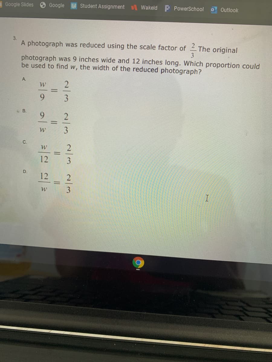 Google Slides
Google H Student Assignment
Wakeld
P PowerSchool
O Outlook
3.
A photograph was reduced using the scale factor of The original
3
photograph was 9 inches wide and 12 inches long. Which proportion could
be used to find w, the width of the reduced photograph?
A
6.
12
D.
12
2//3
2/3
2/32/3
II
II
