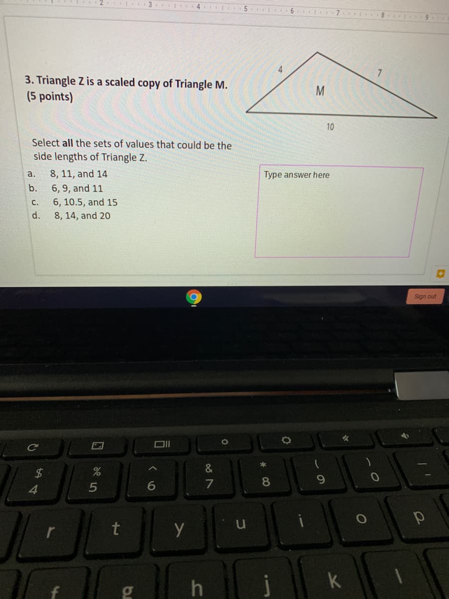 3. Triangle Z is a scaled copy of Triangle M.
(5 points)
10
Select all the sets of values that could be the
side lengths of Triangle Z.
a.
8, 11, and 14
Type answer here
b.
6, 9, and 11
с.
6, 10.5, and 15
d.
8, 14, and 20
MN
