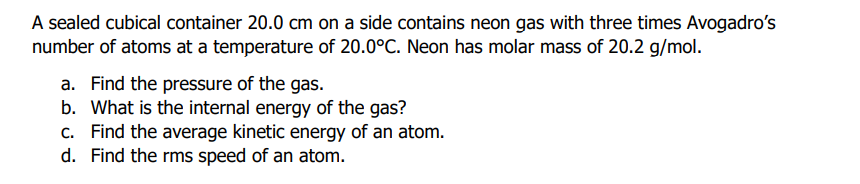 A sealed cubical container 20.0 cm on a side contains neon gas with three times Avogadro's
number of atoms at a temperature of 20.0°C. Neon has molar mass of 20.2 g/mol.
a. Find the pressure of the gas.
b. What is the internal energy of the gas?
c. Find the average kinetic energy of an atom.
d. Find the rms speed of an atom.
