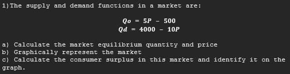 1) The supply and demand functions in a market are:
Qo = 5P
Qd
= 4000 - 10P
500
a) Calculate the market equilibrium quantity and price
b) Graphically represent the market
c) Calculate the consumer surplus in this market and identify it on the
graph.
