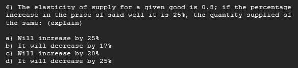 6) The elasticity of supply for a given good is 0.8; if the percentage
increase in the price of said well it is 25%, the quantity supplied of
the same: (explain)
a) Will increase by 25%
b) It will decrease by 17%
c) Will increase by 20%
d) It will decrease by 25%
