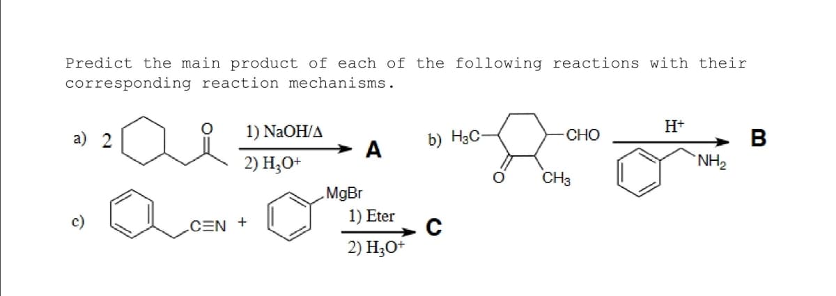 Predict the main product of each of the following reactions with their
corresponding reaction mechanisms.
H+
1) NaOH/A
CHO
В
NH2
a) 2
b) H3C-
A
2) H;O+
CH3
MgBr
1) Eter
CEN +
2) Но*
