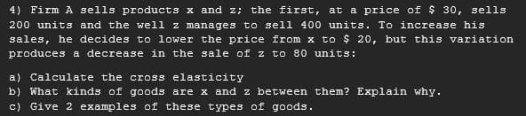 4) Firm A sells products x and z; the first, at a price of $ 30, sells
200 units and the well z manages to sell 400 units. To increase his
sales, he decides to lower the price from x to $ 20, but this variation
produces a decrease in the sale of z to 80 units:
a) Calculate the cross elasticity
b) What kinds of goods are x and z between them? Explain why.
c) Give 2 examples of these types of goods.
