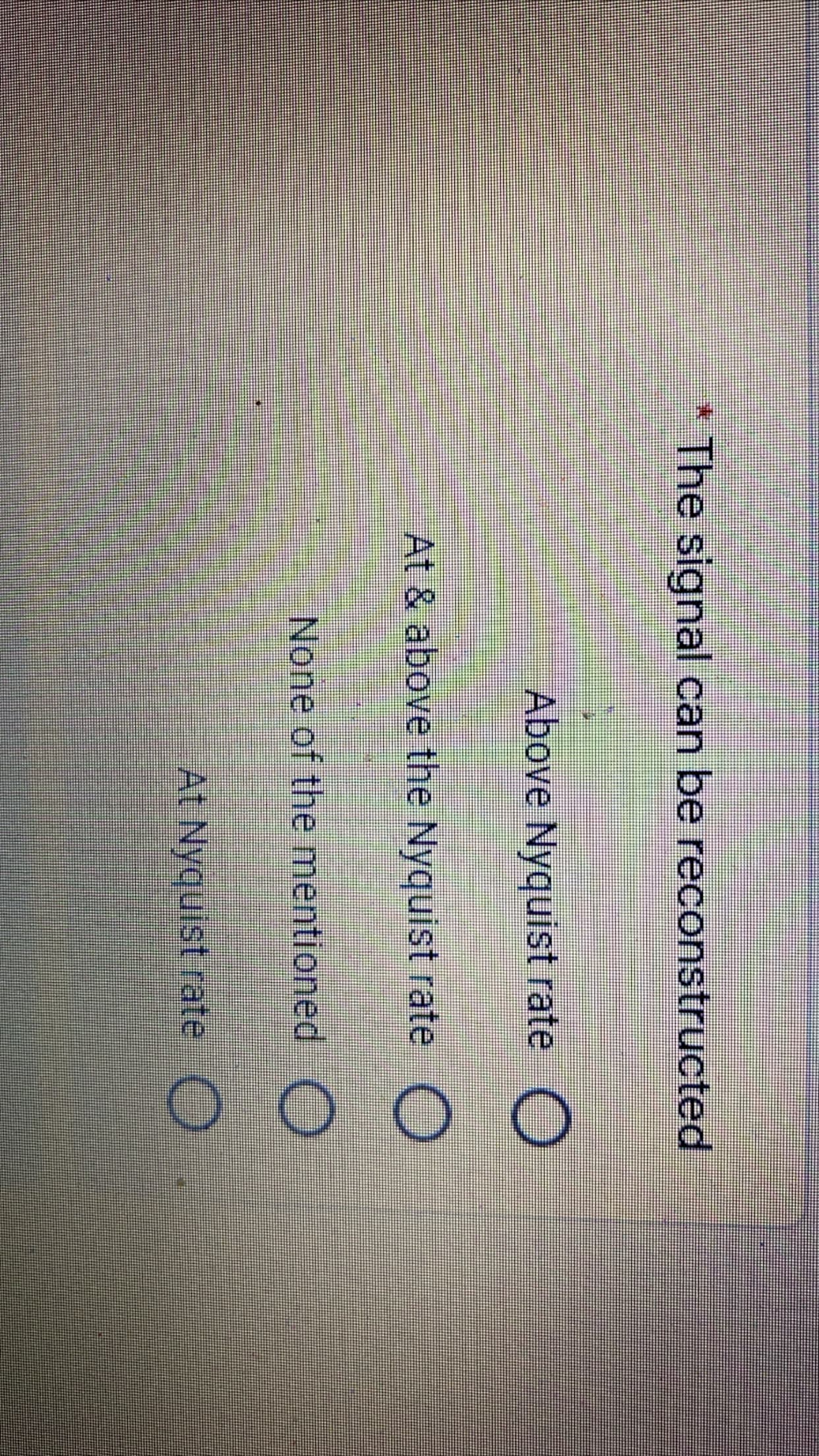 The signal can be reconstructed
Above Nyquist rate O
At & above the Nyquist rate O
None of the mentioned )
At Nyquist rate O
