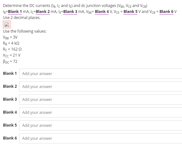 Determine the DC currents (Ig, Iç and le) and dc junction voltages (VBE, VCE and VcB)
Ig=Blank 1 mA, Ic=Blank 2 mA, lĘ=Blank 3 mA, VBE= Blank 4 V, VCE = Blank 5 V and VcB = Blank 6 V
Use 2 decimal places.
Use the following values:
VBB = 3V
Rg = 4 kn
Rc = 162 0
Vcc = 21 V
Boc = 72
Blank 1 Add your answer
Blank 2 Add your answer
Blank 3 Add your answer
Blank 4 Add your answer
Blank 5 Add your answer
Blank 6
Add your answer
