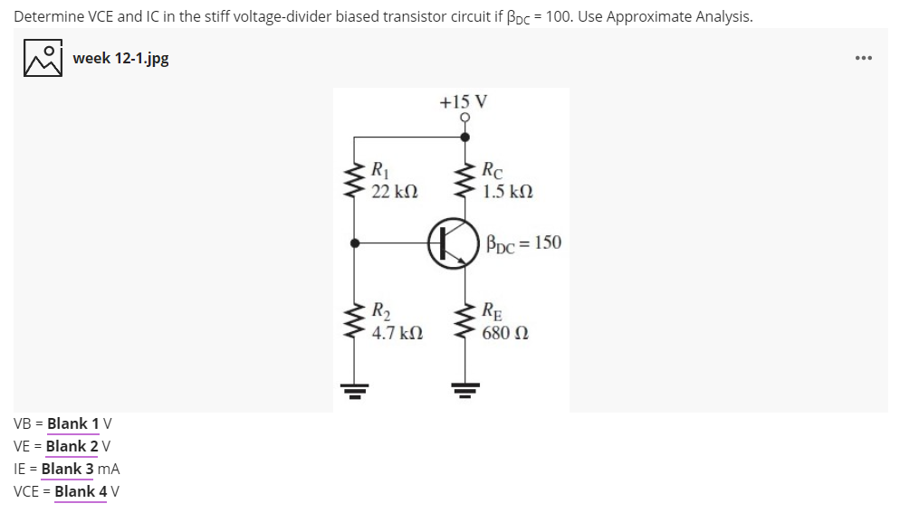 Determine VCE and IC in the stiff voltage-divider biased transistor circuit if Bpc = 100. Use Approximate Analysis.
week 12-1.jpg
+15 V
RC
1.5 kN
22 kM
O PDc = 150
R2
4.7 kN
RE
680 N
VB = Blank 1 V
VE = Blank 2 V
IE = Blank 3 mA
VCE = Blank 4 V
