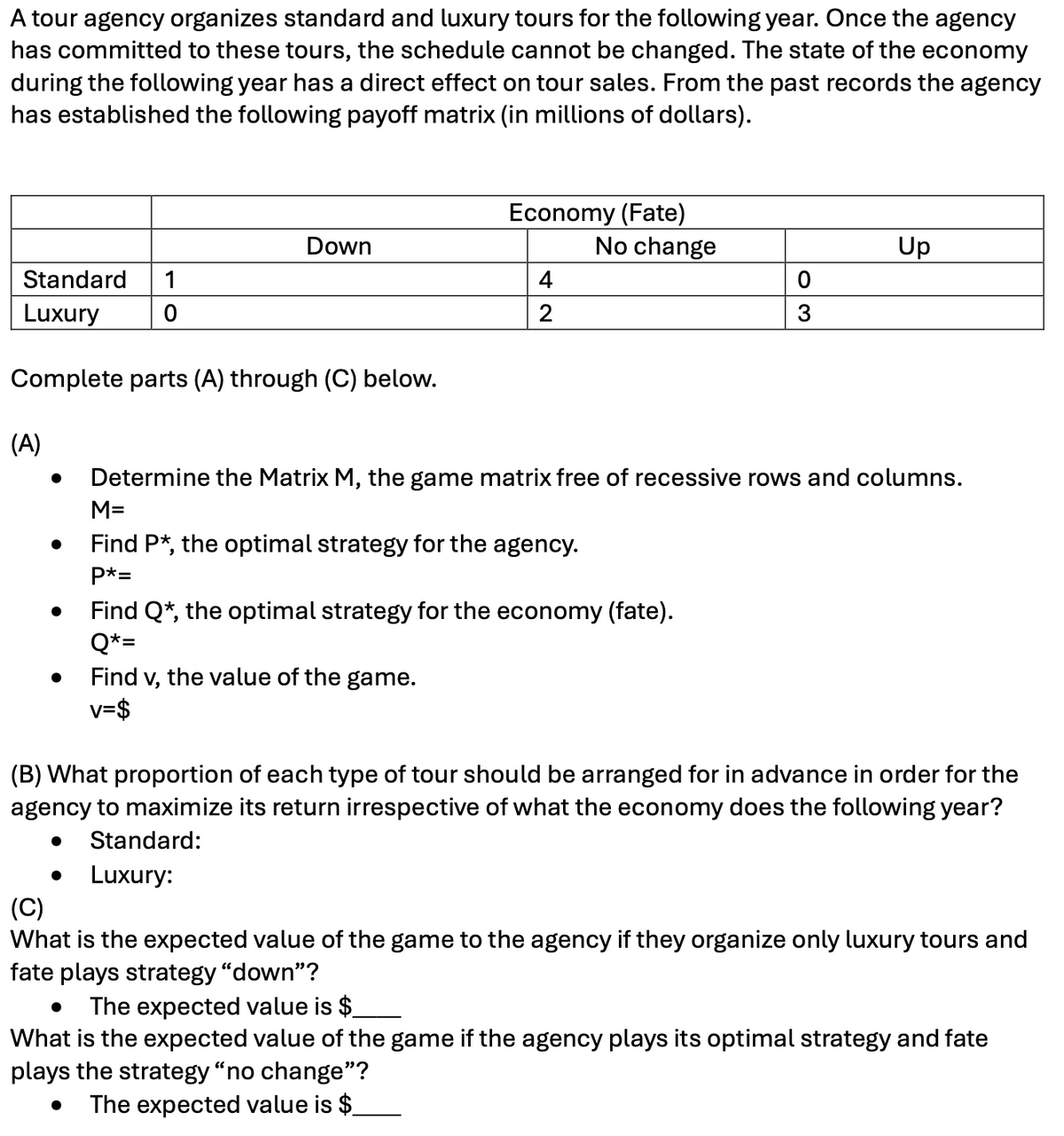 A tour agency organizes standard and luxury tours for the following year. Once the agency
has committed to these tours, the schedule cannot be changed. The state of the economy
during the following year has a direct effect on tour sales. From the past records the agency
has established the following payoff matrix (in millions of dollars).
Down
Economy (Fate)
No change
Up
Standard 1
Luxury
4
0
2
3
Complete parts (A) through (C) below.
(A)
• Determine the Matrix M, the game matrix free of recessive rows and columns.
M=
•
Find P*, the optimal strategy for the agency.
P*=
•
Find Q*, the optimal strategy for the economy (fate).
Q*=
. Find v, the value of the game.
v=$
(B) What proportion of each type of tour should be arranged for in advance in order for the
agency to maximize its return irrespective of what the economy does the following year?
(C)
•
•
Standard:
Luxury:
What is the expected value of the game to the agency if they organize only luxury tours and
fate plays strategy "down"?
• The expected value is $
What is the expected value of the game if the agency plays its optimal strategy and fate
plays the strategy "no change"?
The expected value is $