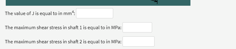 The value of J is equal to in mm“:
The maximum shear stress in shaft 1 is equal to in MPa:
The maximum shear stress in shaft 2 is equal to in MPa:
