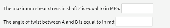 The maximum shear stress in shaft 2 is equal to in MPa:
The angle of twist between A and B is equal to in rad:
