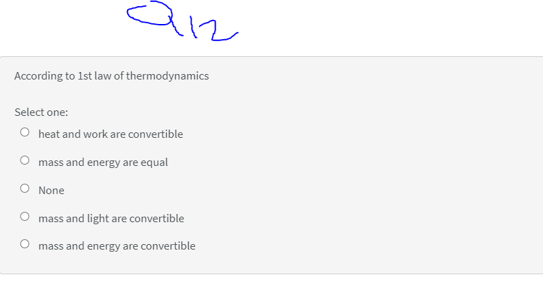 12
According to 1st law of thermodynamics
Select one:
O heat and work are convertible
mass and energy are equal
None
mass and light are convertible
O mass and energy are convertible
