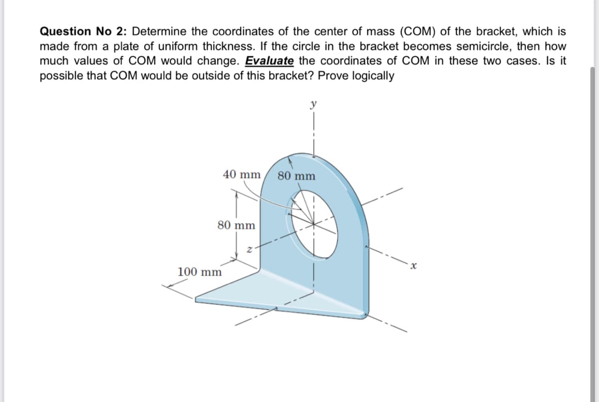 Question No 2: Determine the coordinates of the center of mass (COM) of the bracket, which is
made from a plate of uniform thickness. If the circle in the bracket becomes semicircle, then how
much values of COM would change. Evaluate the coordinates of COM in these two cases. Is it
possible that COM would be outside of this bracket? Prove logically
40 mm
80 mm
80 mm
100 mm
