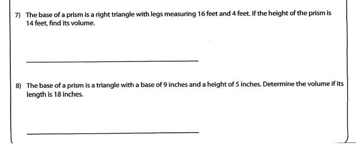 7) The base of a prism is a right triangle with legs measuring 16 feet and 4 feet. If the height of the prism is
14 feet, find its volume.
8) The base of a prism is a triangle with a base of 9 inches and a height of 5 inches. Determine the volume if its
length is 18 inches.
