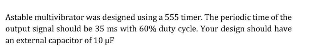 Astable multivibrator was designed using a 555 timer. The periodic time of the
output signal should be 35 ms with 60% duty cycle. Your design should have
an external capacitor of 10 µF
