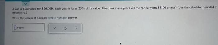 A car is purchased for $26,000. Each year it loses 25% of its value. After how many years will the car be worth $5100 or less? (Use the calculator provided if
necessary.)
Write the smallest possible whole number answer.
I years
