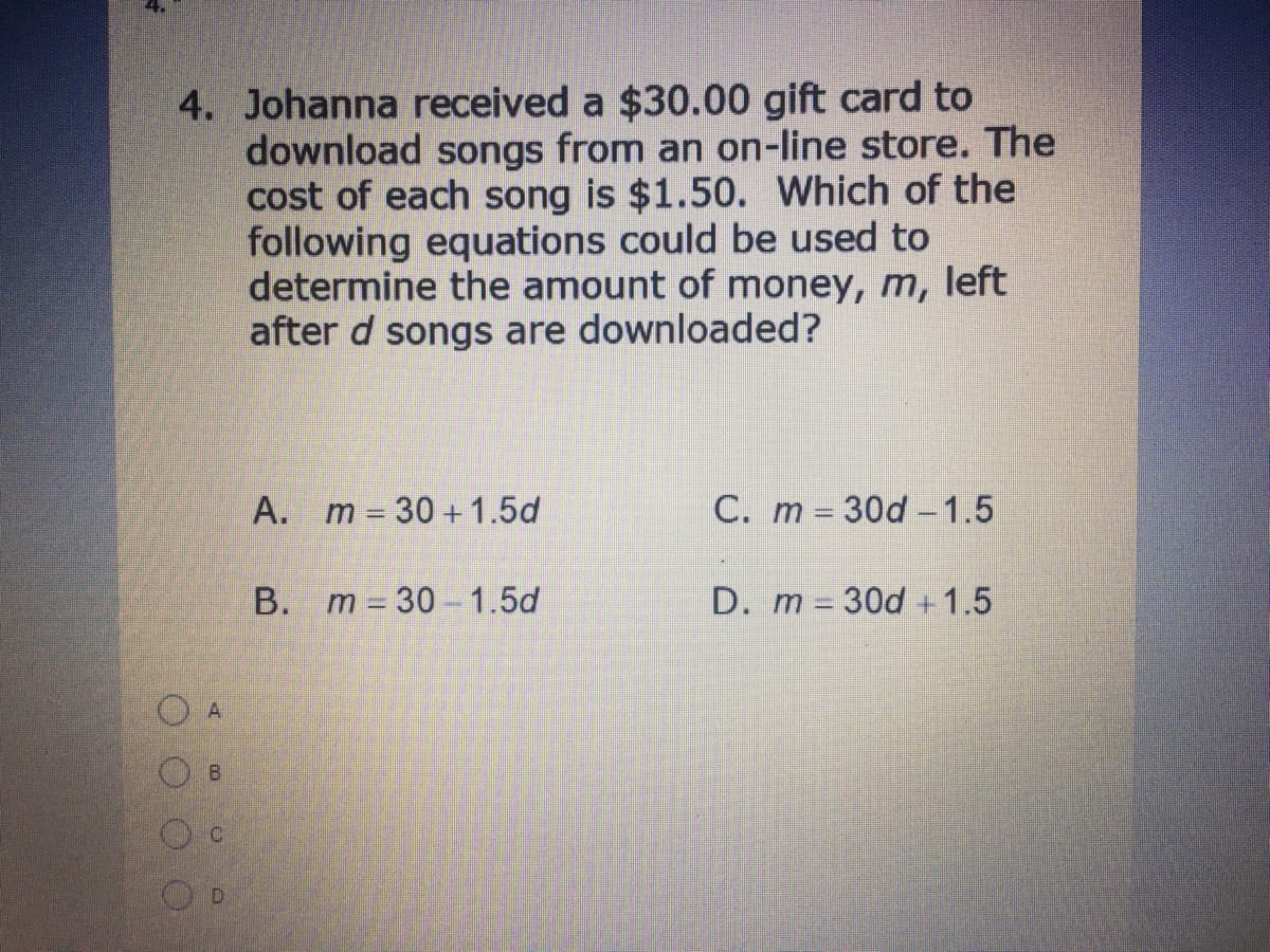 4. Johanna received a $30.00 gift card to
download songs from an on-line store. The
cost of each song is $1.50. Which of the
following equations could be used to
determine the amount of money, m, left
after d songs are downloaded?
A. m 30 +1.5d
C. m 30d -1.5
%3D
B. m 30-1.5d
D. m 30d +1.5
D.
OOOO
