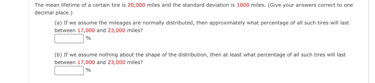 The mean lifetime of a certain tire is 20,000 miles and the standard deviation is 1000 miles. (Give your answers correct to one
decimal place.)
(a) If we assume the mileages are normally distributed, then approximately what percentage of all such tires will last
between 17,000 and 23,000 miles?
%
(b) If we assume nothing about the shape of the distribution, then at least what percentage of all such tires will last
between 17,000 and 23,000 miles?
%