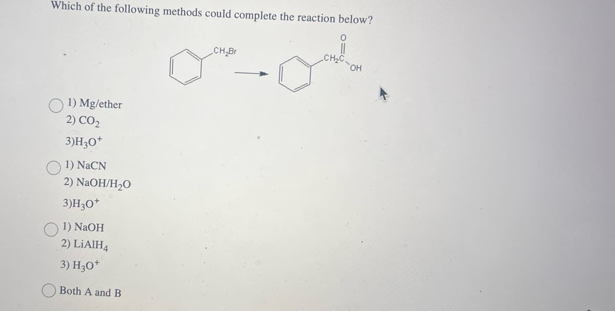 Which of the following methods could complete the reaction below?
1) Mg/ether
2) CO2
3)H3O+
1) NaCN
2) NaOH/H₂O
3)H3O+
1) NaOH
2) LiAlH4
3) H3O+
Both A and B
CH₂Br
CH₂C
OH