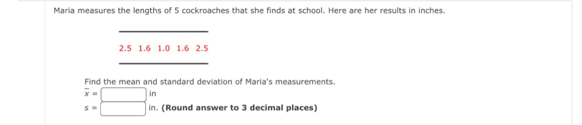 Maria measures the lengths of 5 cockroaches that she finds at school. Here are her results in inches.
2.5 1.6 1.0 1.6 2.5
Find the mean and standard deviation of Maria's measurements.
x =
in
S =
in. (Round answer to 3 decimal places)