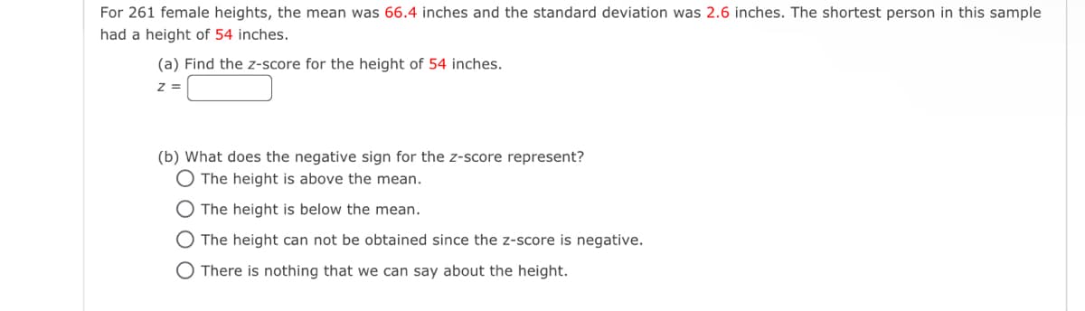 For 261 female heights, the mean was 66.4 inches and the standard deviation was 2.6 inches. The shortest person in this sample
had a height of 54 inches.
(a) Find the z-score for the height of 54 inches.
z =
(b) What does the negative sign for the z-score represent?
O The height is above the mean.
O The height is below the mean.
O The height can not be obtained since the z-score is negative.
O There is nothing that we can say about the height.