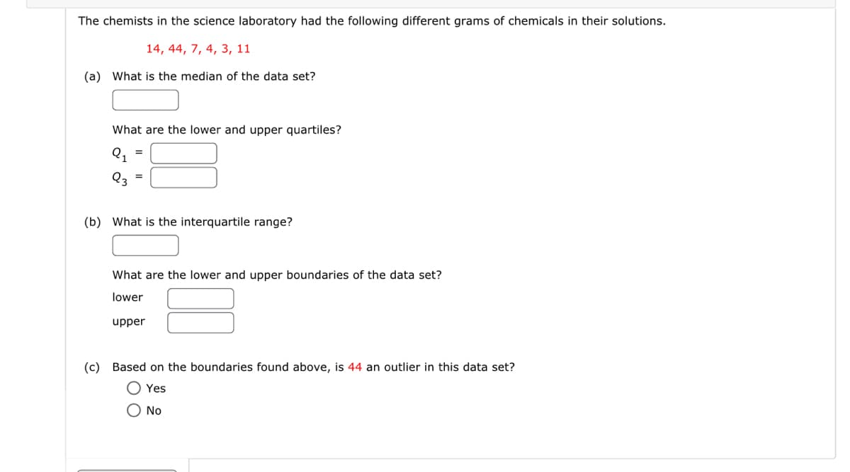 The chemists in the science laboratory had the following different grams of chemicals in their solutions.
14, 44, 7, 4, 3, 11
(a) What is the median of the data set?
What are the lower and upper quartiles?
Q3
=
=
(b) What is the interquartile range?
What are the lower and upper boundaries of the data set?
lower
upper
(c) Based on the boundaries found above, is 44 an outlier in this data set?
Yes
Ο NO