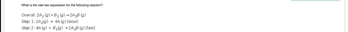 What is the rate law expression for the following reaction?
Overall: 2A₂ (g) + B₂ (g) →2A₂B (g)
Step 1: 2A₂(g) → 4A (g) (slow)
Step 2: 4A (g) + B₂(g) → 2A₂B (g) (fast)