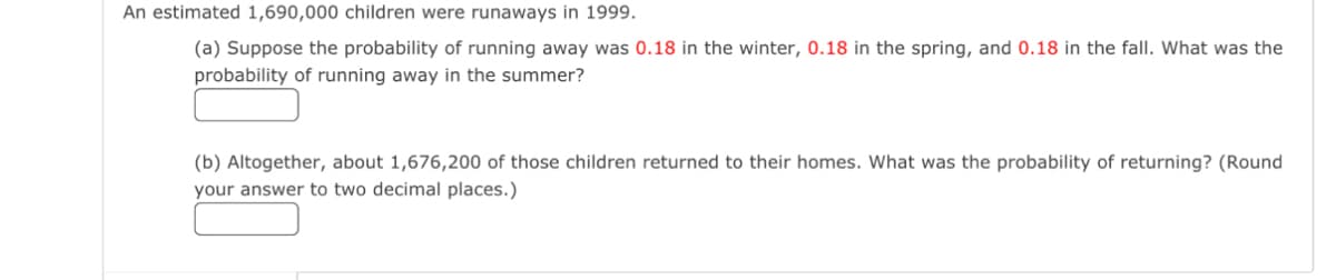 An estimated 1,690,000 children were runaways in 1999.
(a) Suppose the probability of running away was 0.18 in the winter, 0.18 in the spring, and 0.18 in the fall. What was the
probability of running away in the summer?
(b) Altogether, about 1,676,200 of those children returned to their homes. What was the probability of returning? (Round
your answer to two decimal places.)