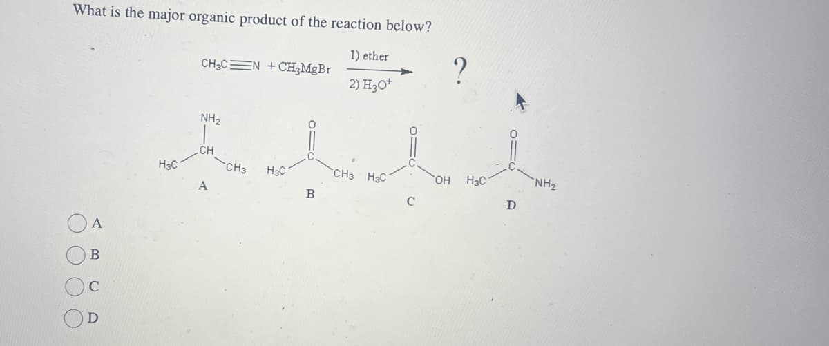 What is the major organic product of the reaction below?
CH3C N + CH3MgBr
1) ether
?
2) H3O+
A
000 О
Ω
D
H3C
NH2
CH
CH3
H3C
CH3 H3C
OH
H3C
NH2
A
B
C
D