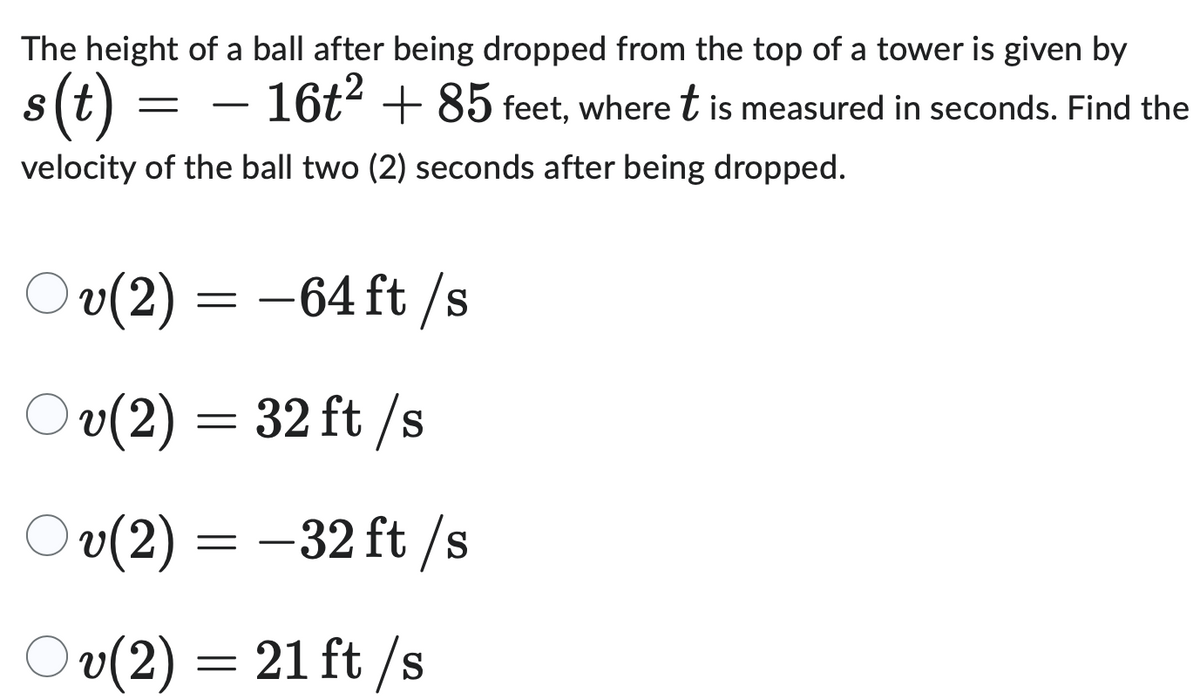 The height of a ball after being dropped from the top of a tower is given by
s(t)
=
-
16t² + 85 feet, where t is measured in seconds. Find the
velocity of the ball two (2) seconds after being dropped.
Ov(2) = -64 ft/s
Ov(2) = 32 ft/s
Ov(2) = -32 ft/s
Ov(2) = 21 ft/s