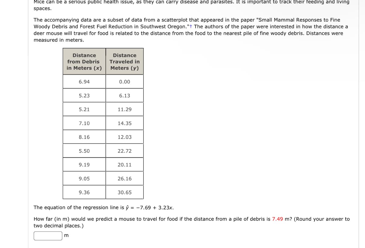 Mice can be a serious public health issue, as they can carry disease and parasites. It is important to track their feeding and living
spaces.
The accompanying data are a subset of data from a scatterplot that appeared in the paper "Small Mammal Responses to Fine
Woody Debris and Forest Fuel Reduction in Southwest Oregon."+ The authors of the paper were interested in how the distance a
deer mouse will travel for food is related to the distance from the food to the nearest pile of fine woody debris. Distances were
measured in meters.
Distance
from Debris
in Meters (x)
6.94
m
5.23
5.21
7.10
8.16
5.50
9.19
9.05
9.36
Distance
Traveled in
Meters (y)
0.00
6.13
11.29
14.35
12.03
22.72
20.11
26.16
30.65
The equation of the regression line is ŷ = -7.69 + 3.23x.
How far (in m) would we predict a mouse to travel for food if the distance from a pile of debris is 7.49 m? (Round your answer to
two decimal places.)