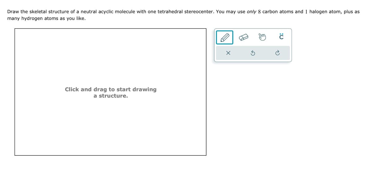 Draw the skeletal structure of a neutral acyclic molecule with one tetrahedral stereocenter. You may use only 8 carbon atoms and 1 halogen atom, plus as
many hydrogen atoms as you like.
Click and drag to start drawing
a structure.
S
Shm
C