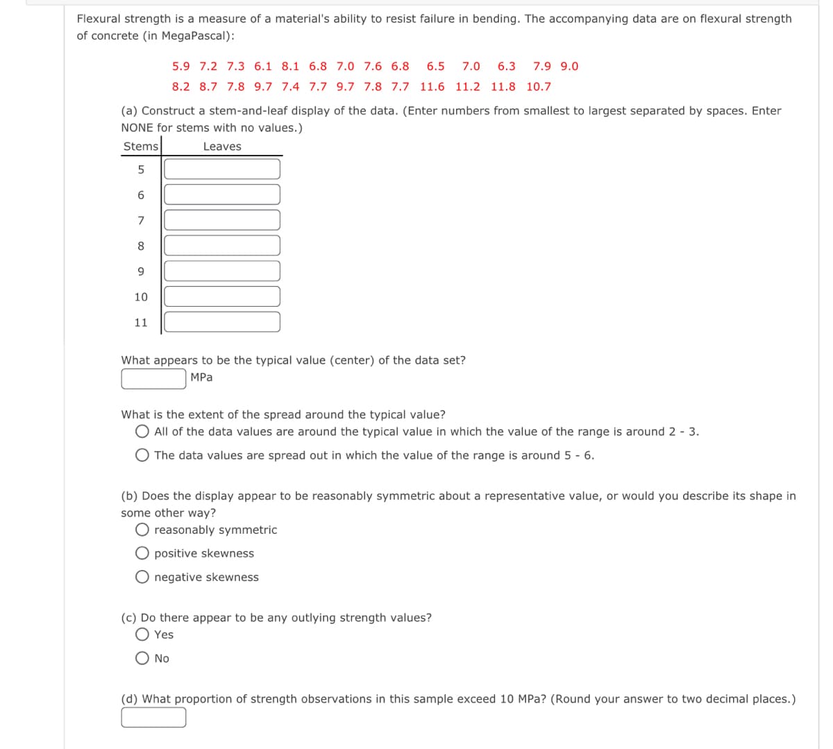 Flexural strength is a measure of a material's ability to resist failure in bending. The accompanying data are on flexural strength
of concrete (in MegaPascal):
(a) Construct a stem-and-leaf display of the data. (Enter numbers from smallest to largest separated by spaces. Enter
NONE for stems with no values.)
Stems
Leaves
5
6
7
8
9
10
11
5.9 7.2 7.3 6.1 8.1 6.8 7.0 7.6 6.8 6.5 7.0 6.3 7.9 9.0
8.2 8.7 7.8 9.7 7.4 7.7 9.7 7.8 7.7 11.6 11.2 11.8 10.7
What appears to be the typical value (center) of the data set?
MPa
What is the extent of the spread around the typical value?
O All of the data values are around the typical value in which the value of the range is around 2 - 3.
O The data values are spread out in which the value of the range is around 5 - 6.
(b) Does the display appear to be reasonably symmetric about a representative value, or would you describe its shape in
some other way?
O reasonably symmetric
O positive skewness
O negative skewness
(c) Do there appear to be any outlying strength values?
Yes
O No
(d) What proportion of strength observations in this sample exceed 10 MPa? (Round your answer to two decimal places.)