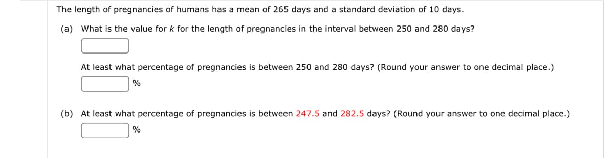 The length of pregnancies of humans has a mean of 265 days and a standard deviation of 10 days.
(a) What is the value for k for the length of pregnancies in the interval between 250 and 280 days?
At least what percentage of pregnancies is between 250 and 280 days? (Round your answer to one decimal place.)
%
(b) At least what percentage of pregnancies is between 247.5 and 282.5 days? (Round your answer to one decimal place.)
%