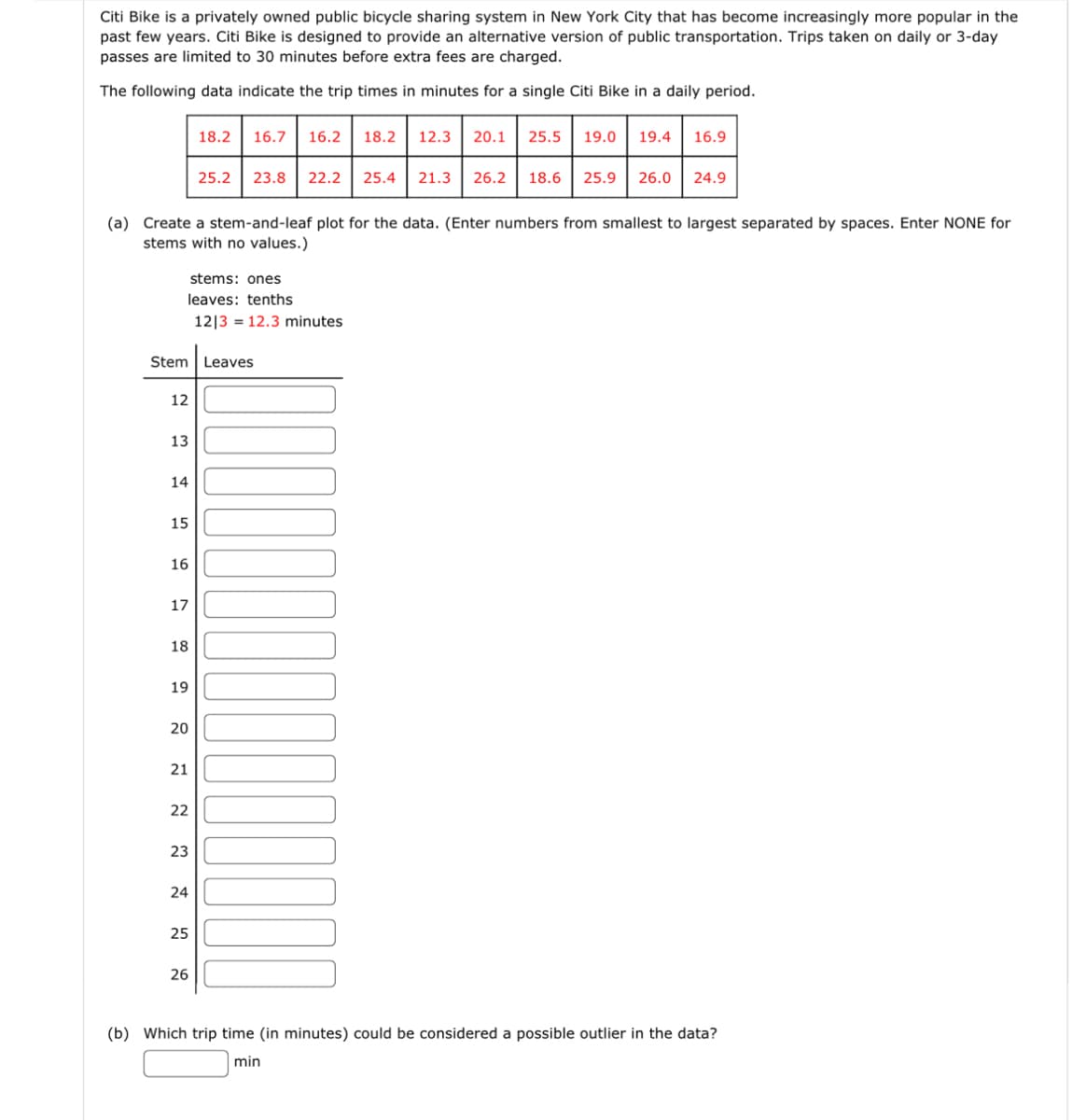 Citi Bike is a privately owned public bicycle sharing system in New York City that has become increasingly more popular in the
past few years. Citi Bike is designed to provide an alternative version of public transportation. Trips taken on daily or 3-day
passes are limited to 30 minutes before extra fees are charged.
The following data indicate the trip times in minutes for a single Citi Bike in a daily period.
(a) Create a stem-and-leaf plot for the data. (Enter numbers from smallest to largest separated by spaces. Enter NONE for
stems with no values.)
12
stems: ones
leaves: tenths
1213 12.3 minutes
13
Stem Leaves
14
15
16
17
18
19
20
21
22
23
18.2
24
16.7 16.2 18.2 12.3 20.1 25.5 19.0 19.4 16.9
25
25.2 23.8 22.2 25.4 21.3 26.2 18.6 25.9 26.0 24.9
26
(b) Which trip time (in minutes) could be considered a possible outlier in the data?
min
