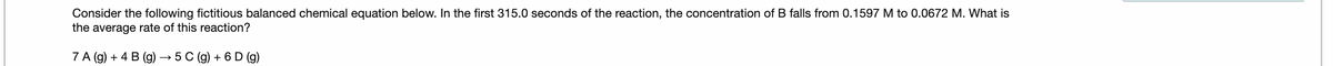 Consider the following fictitious balanced chemical equation below. In the first 315.0 seconds of the reaction, the concentration of B falls from 0.1597 M to 0.0672 M. What is
the average rate of this reaction?
7 A (g) + 4 B (g) → 5 C (g) + 6 D (g)