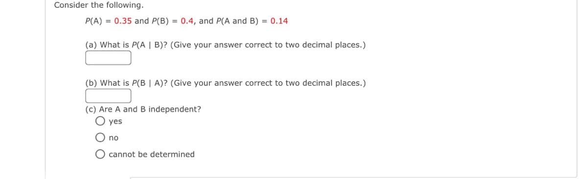 Consider the following.
P(A) = 0.35 and P(B) = 0.4, and P(A and B) = 0.14
(a) What is P(A | B)? (Give your answer correct to two decimal places.)
(b) What is P(B | A)? (Give your answer correct to two decimal places.)
(c) Are A and B independent?
O yes
O no
O cannot be determined