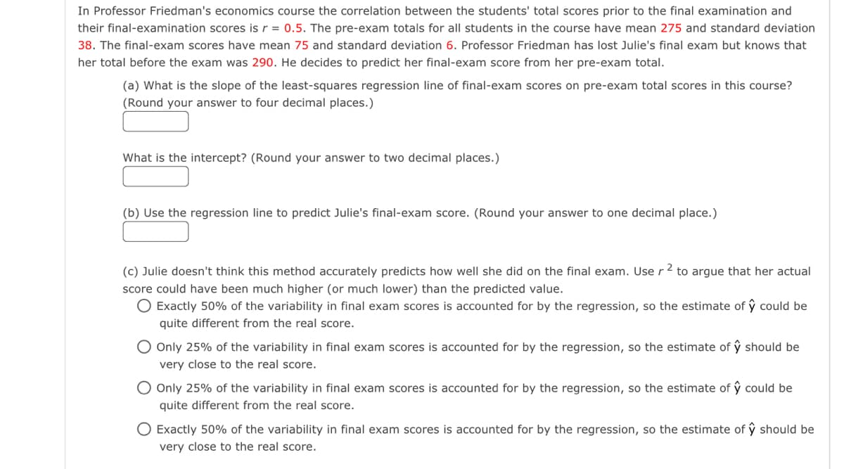 In Professor Friedman's economics course the correlation between the students' total scores prior to the final examination and
their final-examination scores is r = 0.5. The pre-exam totals for all students in the course have mean 275 and standard deviation
38. The final-exam scores have mean 75 and standard deviation 6. Professor Friedman has lost Julie's final exam but knows that
her total before the exam was 290. He decides to predict her final-exam score from her pre-exam total.
(a) What is the slope of the least-squares regression line of final-exam scores on pre-exam total scores in this course?
(Round your answer to four decimal places.)
What is the intercept? (Round your answer to two decimal places.)
(b) Use the regression line to predict Julie's final-exam score. (Round your answer to one decimal place.)
-2
(c) Julie doesn't think this method accurately predicts how well she did on the final exam. Use r² to argue that her actual
score could have been much higher (or much lower) than the predicted value.
O Exactly 50% of the variability in final exam scores is accounted for by the regression, so the estimate of ŷ could be
quite different from the real score.
O Only 25% of the variability in final exam scores is accounted for by the regression, so the estimate of ŷ should be
very close to the real score.
O Only 25% of the variability in final exam scores is accounted for by the regression, so the estimate of ŷ could be
quite different from the real score.
O Exactly 50% of the variability in final exam scores is accounted for by the regression, so the estimate of ŷ should be
very close to the real score.