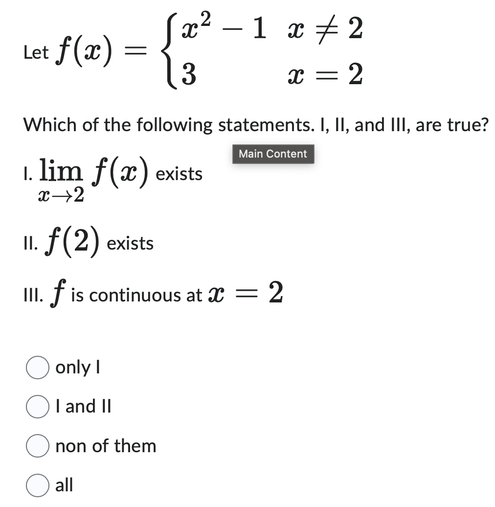 Let f (x)
=
X
3
2
—
1 x 2
x = = 2
Which of the following statements. I, II, and III, are true?
1. lim f(x) exists
x→2
II. f (2) exists
III. f is continuous at X
Main Content
=
2
only I
I and II
non of them
all