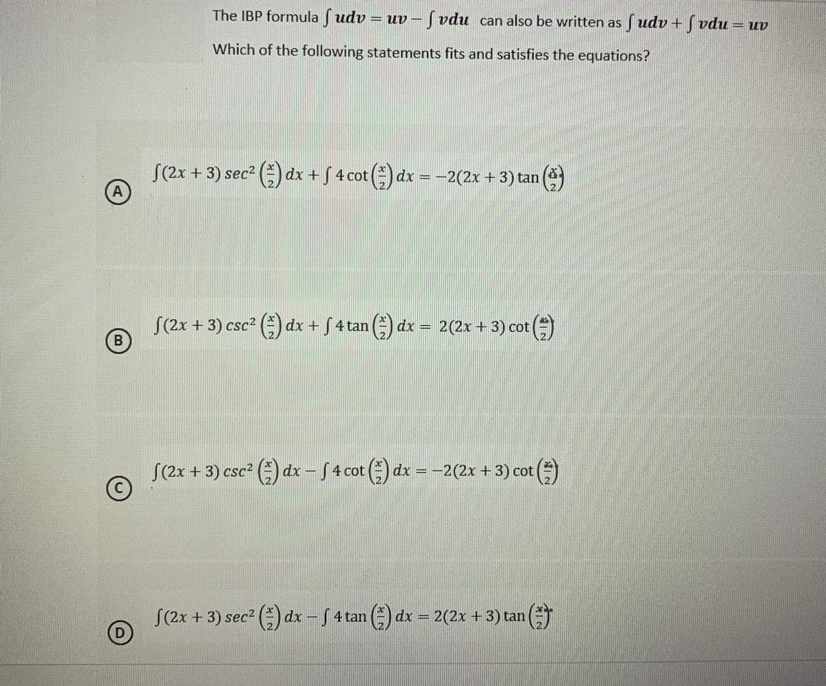 The IBP formulaf udv = uv - fvdu can also be written as fudv+fvdu = uv
Which of the following statements fits and satisfies the equations?
S(2x + 3) sec² (²) dx + ƒ 4 cot (²) dx = −2(2x + 3) tan Ⓒ
A
√(2x + 3) csc² (²) dx + √ 4 tan (*) dx 2(2x + 3) cot()
B
√(2x + 3) csc² (1) dx − Sƒ 4 cot (3) dx = −2(2x + 3) cot
-
(**)
C
S(2x + 3) sec² (²) dx − S 4 tan (²) dx = 2(2x + 3) tan
G
D