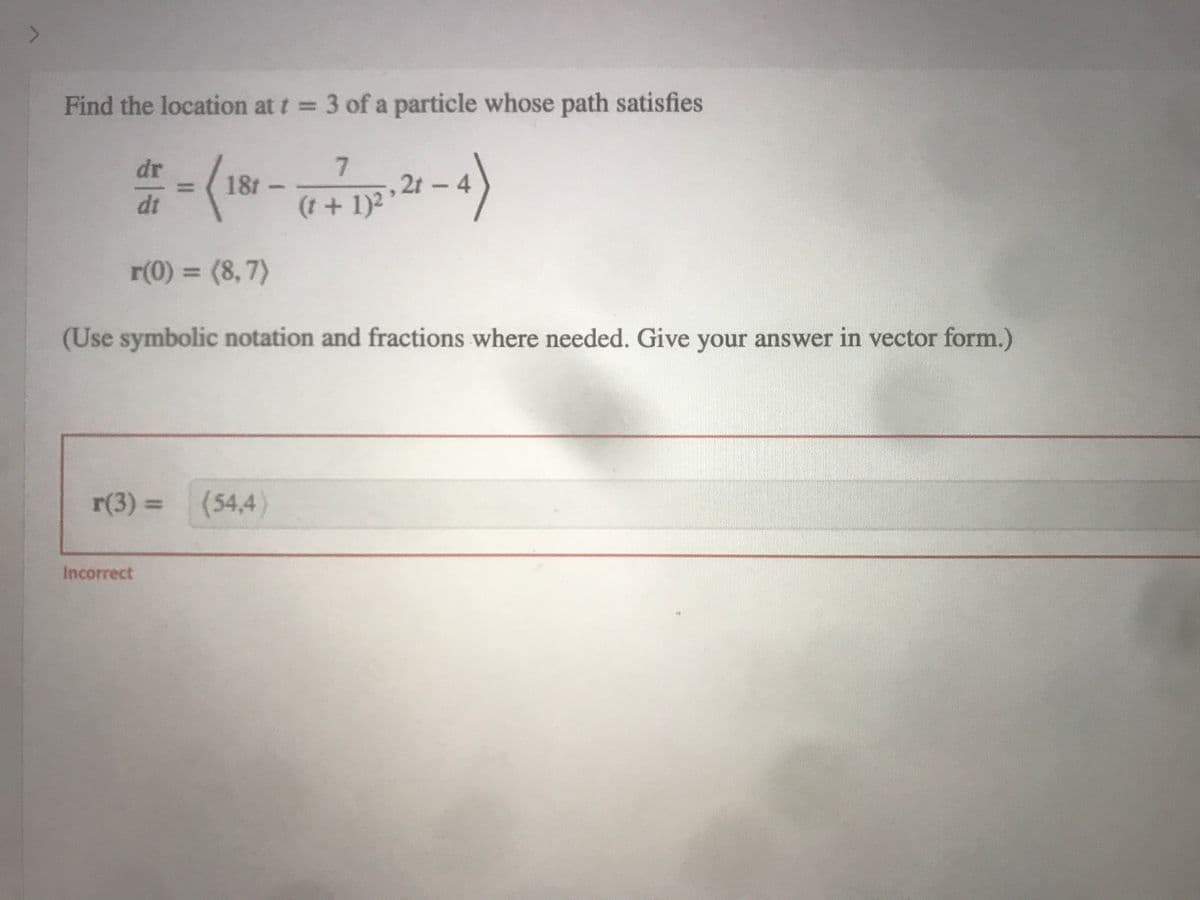 Find the location at t = 3 of a particle whose path satisfies
dr = (181-1712-21-4)
dt
+
r(0) = (8,7)
(Use symbolic notation and fractions where needed. Give your answer in vector form.)
r(3) = (54,4)
Incorrect