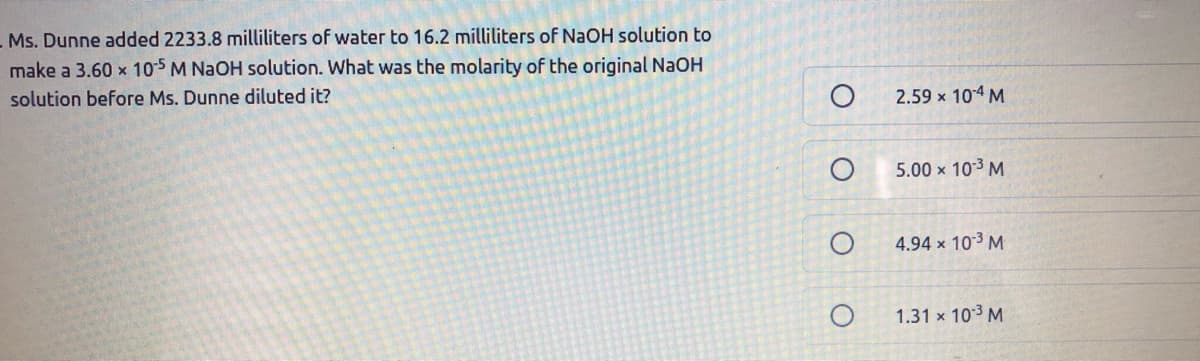 Ms. Dunne added 2233.8 milliliters of water to 16.2 milliliters of NaOH solution to
make a 3.60 x 105 M NAOH solution. What was the molarity of the original NaOH
solution before Ms. Dunne diluted it?
2.59 x 104 M
5.00 x 103 M
4.94 x 103 M
1.31 x 103 M
