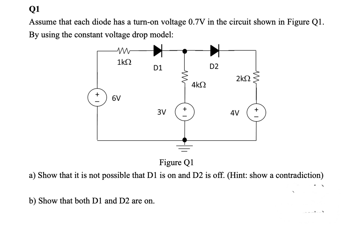 Q1
Assume that each diode has a turn-on voltage 0.7V in the circuit shown in Figure Q1.
By using the constant voltage drop model:
1kN
D1
D2
2kN
4k2
6V
3V
4V
Figure Q1
a) Show that it is not possible that D1 is on and D2 is off. (Hint: show a contradiction)
b) Show that both D1 and D2 are on.
