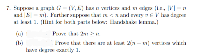 7. Suppose a graph G = (V, E) has n vertices and m edges (i.e., |V| = n
and |E| = m). Further suppose that m < n and every v € V has degree
at least 1. (IHint for both parts below: Handshake lemma.)
(a)
Prove that 2m > n.
(b)
have degree exactly 1.
Prove that there are at least 2(n – m) vertices which
